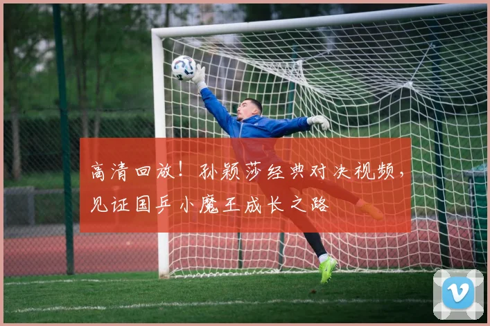 高清回放!孙颖莎经典对决视频,见证国乒小魔王成长之路
