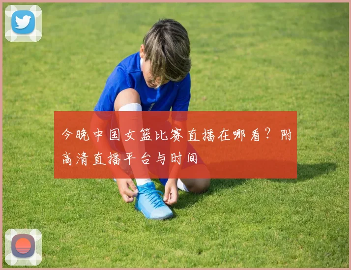 今晚中国女篮比赛直播在哪看？附高清直播平台与时间