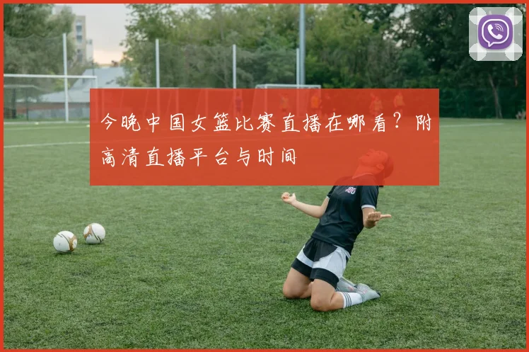 今晚中国女篮比赛直播在哪看?附高清直播平台与时间