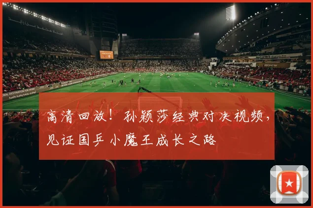 高清回放!孙颖莎经典对决视频,见证国乒小魔王成长之路