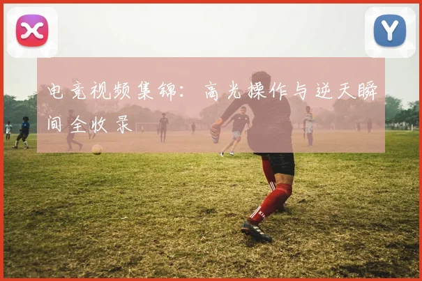 电竞视频集锦:高光操作与逆天瞬间全收录