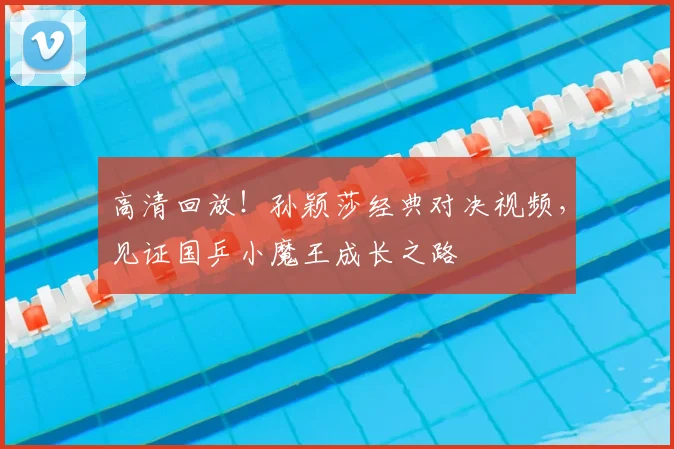高清回放!孙颖莎经典对决视频,见证国乒小魔王成长之路