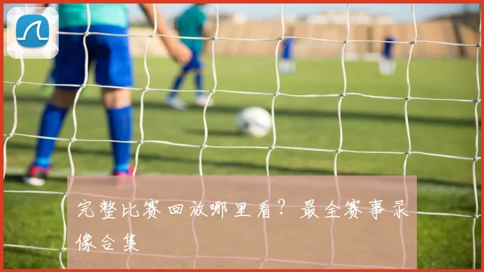 完整比赛回放哪里看?最全赛事录像合集